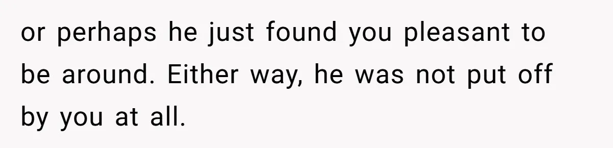 or perhaps he just found you pleasant to be around. Either way, he was not put off by you at all.