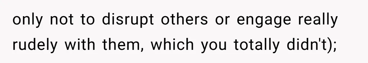 only not to disrupt others or engage really rudely with them, which you totally didn't);