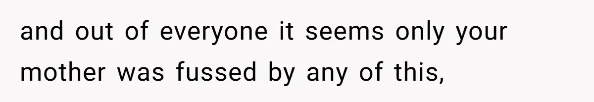 and out of everyone it seems only your mother was fussed by any of this,