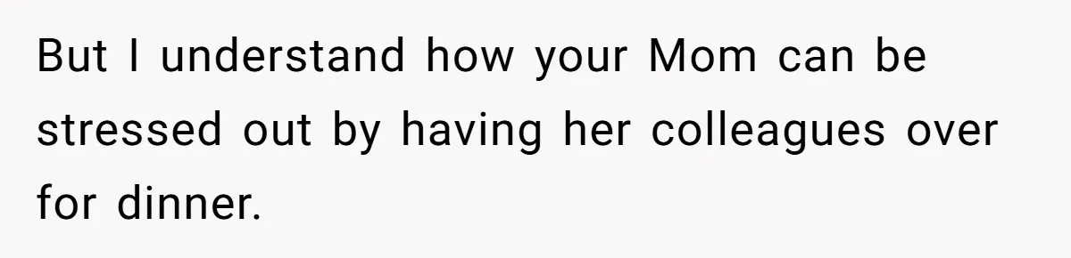 But I understand how your Mom can be stressed out by having her colleagues over for dinner.