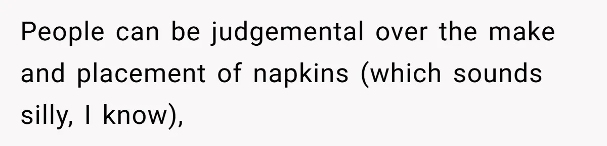 People can be judgemental over the make and placement of napkins (which sounds silly, I know),