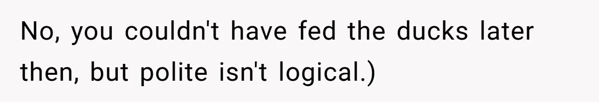 No, you couldn't have fed the ducks later then, but polite isn't logical.)