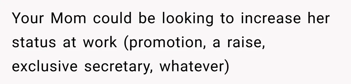 Your Mom could be looking to increase her status at work (promotion, a raise, exclusive secretary, whatever)