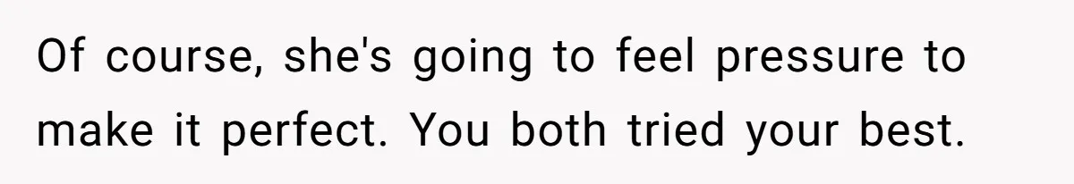 Of course, she's going to feel pressure to make it perfect. You both tried your best.