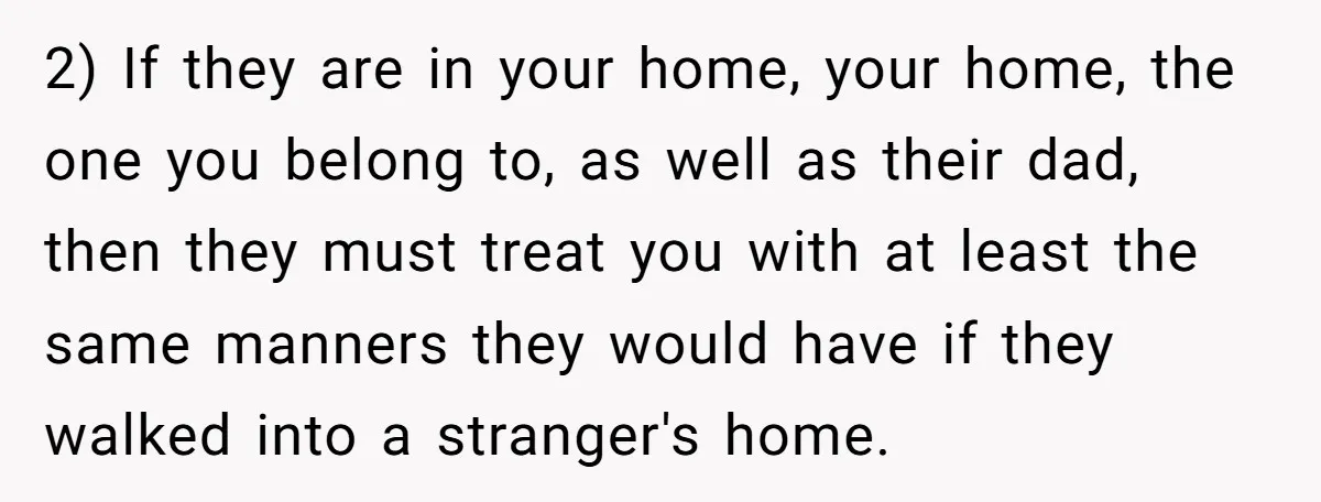 2) If they are in your home, your home, the one you belong to, as well as their dad, then they must treat you with at least the same manners...