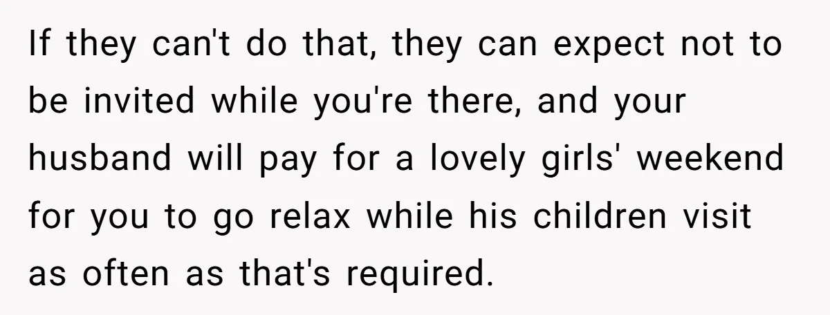 If they can't do that, they can expect not to be invited while you're there, and your husband will pay for a lovely girls' weekend for you to go relax...