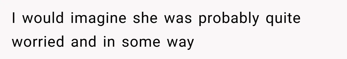 I would imagine she was probably quite worried and in some way