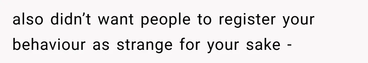 also didn’t want people to register your behaviour as strange for your sake -