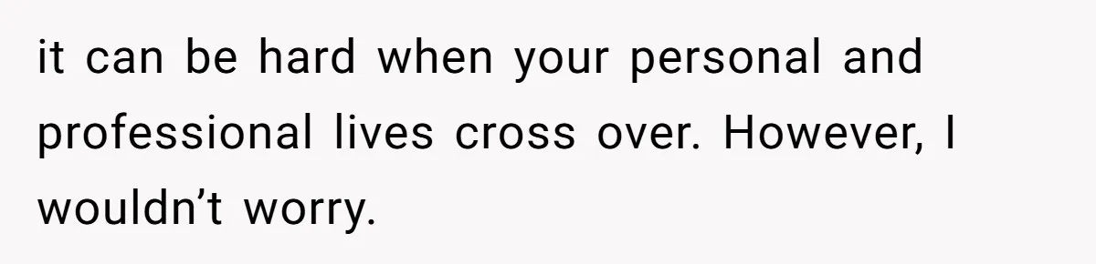 it can be hard when your personal and professional lives cross over. However, I wouldn’t worry.