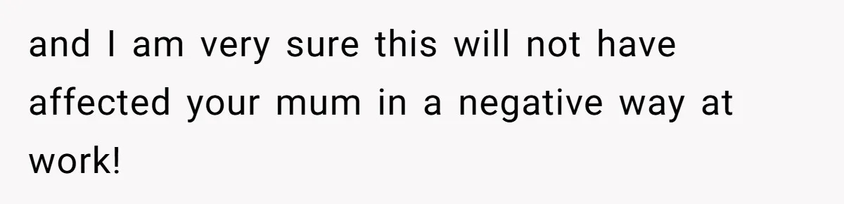 and I am very sure this will not have affected your mum in a negative way at work!