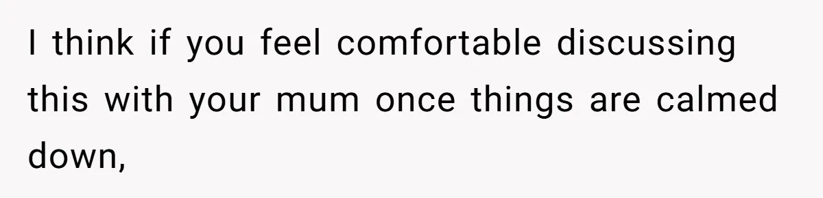 I think if you feel comfortable discussing this with your mum once things are calmed down,