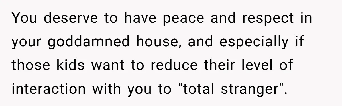 You deserve to have peace and respect in your goddamned house, and especially if those kids want to reduce their level of interaction with you to "total stranger".