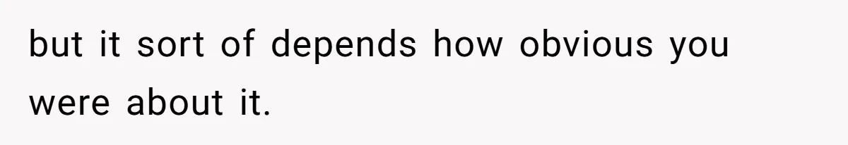 but it sort of depends how obvious you were about it.