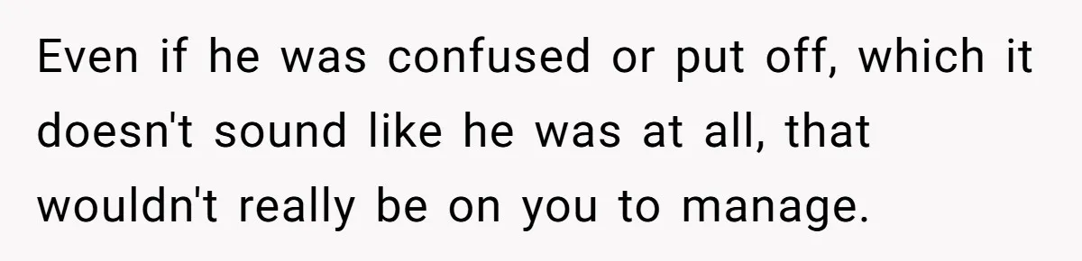 Even if he was confused or put off, which it doesn't sound like he was at all, that wouldn't really be on you to manage.