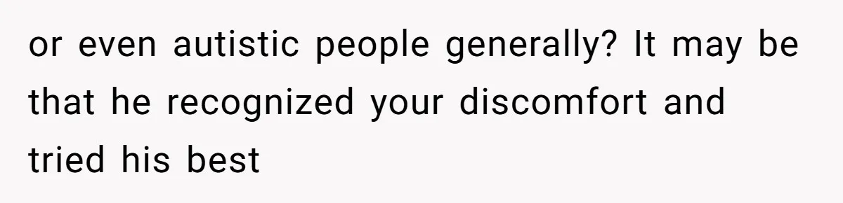 or even autistic people generally? It may be that he recognized your discomfort and tried his best