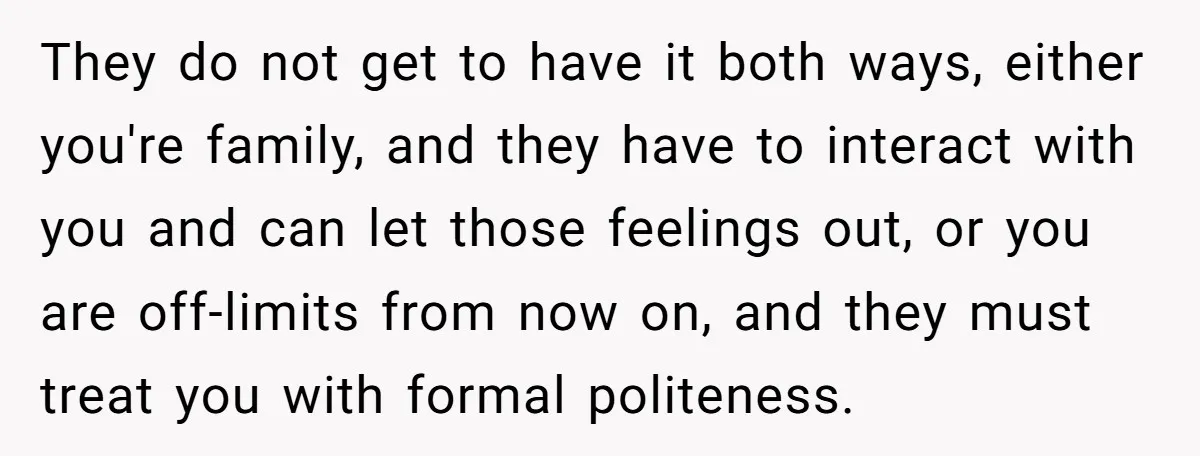 They do not get to have it both ways, either you're family, and they have to interact with you and can let those feelings out, or you are off-limits from...