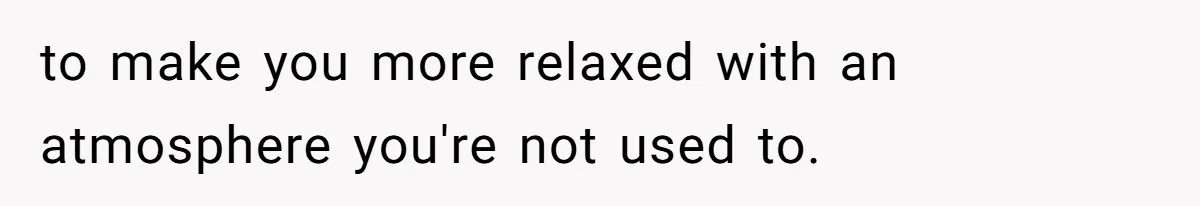 to make you more relaxed with an atmosphere you're not used to.