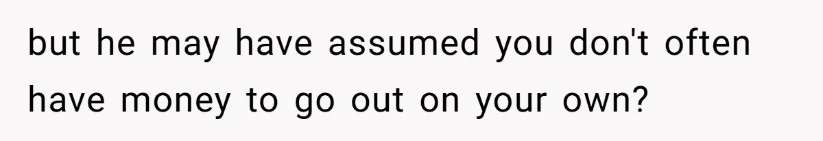 but he may have assumed you don't often have money to go out on your own?