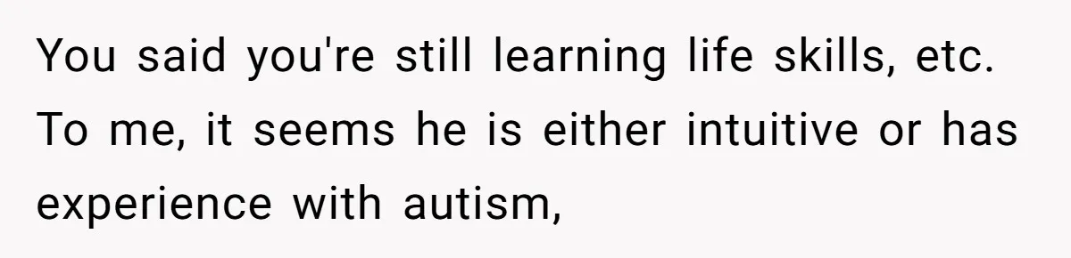 You said you're still learning life skills, etc. To me, it seems he is either intuitive or has experience with autism,