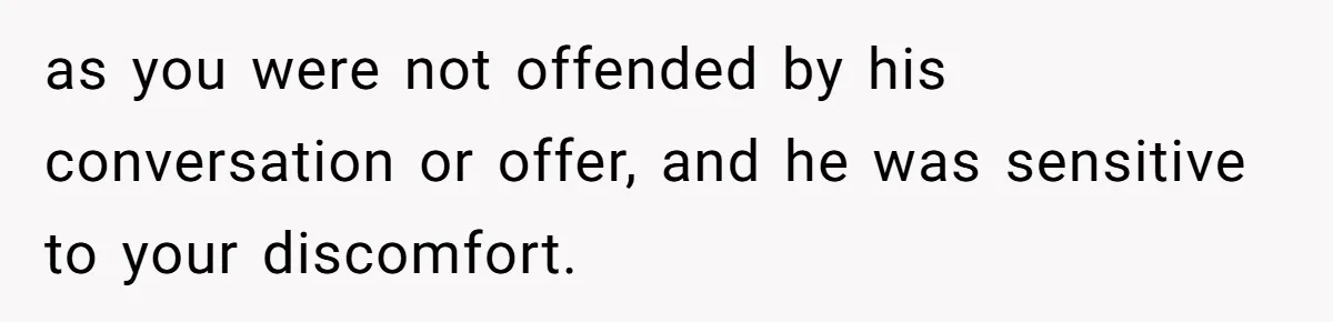 as you were not offended by his conversation or offer, and he was sensitive to your discomfort.