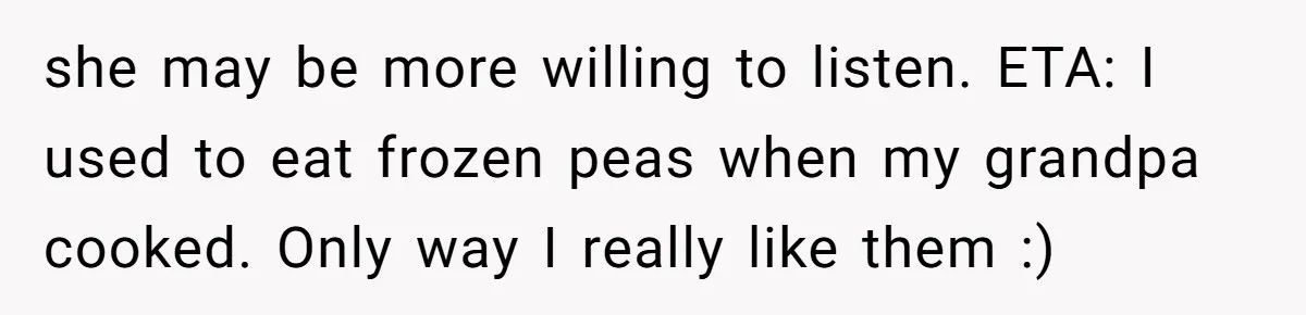 she may be more willing to listen. ETA: I used to eat frozen peas when my grandpa cooked. Only way I really like them :)