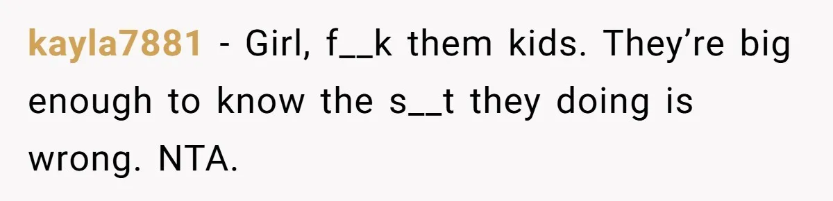 kayla7881 − Girl, f__k them kids. They’re big enough to know the s__t they doing is wrong. NTA.