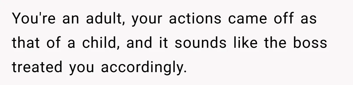 You're an adult, your actions came off as that of a child, and it sounds like the boss treated you accordingly.
