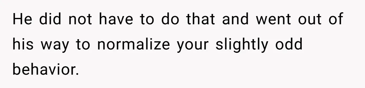 He did not have to do that and went out of his way to normalize your slightly odd behavior.
