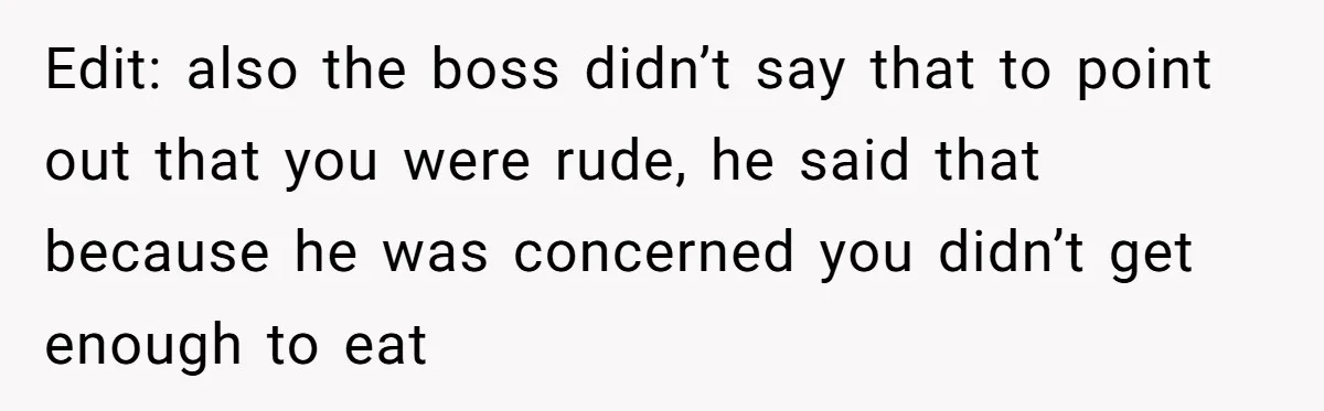 Edit: also the boss didn’t say that to point out that you were rude, he said that because he was concerned you didn’t get enough to eat