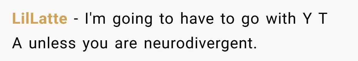 LilLatte − I'm going to have to go with Y T A unless you are neurodivergent.