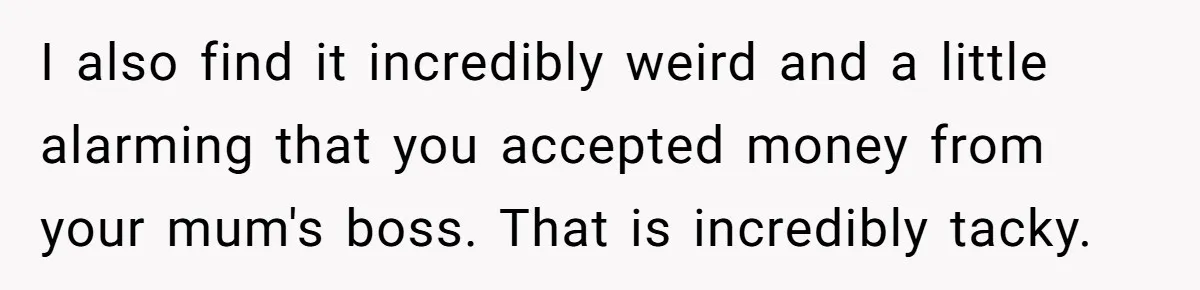 I also find it incredibly weird and a little alarming that you accepted money from your mum's boss. That is incredibly tacky.