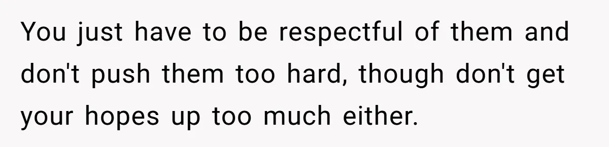 You just have to be respectful of them and don't push them too hard, though don't get your hopes up too much either.