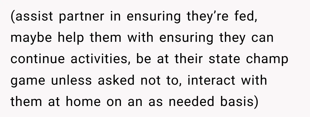 (assist partner in ensuring they’re fed, maybe help them with ensuring they can continue activities, be at their state champ game unless asked not to, interact with them at home...