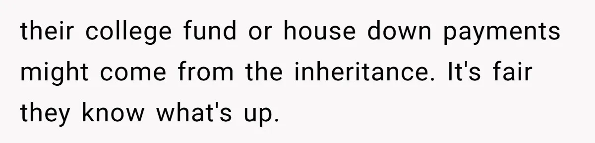 their college fund or house down payments might come from the inheritance. It's fair they know what's up.