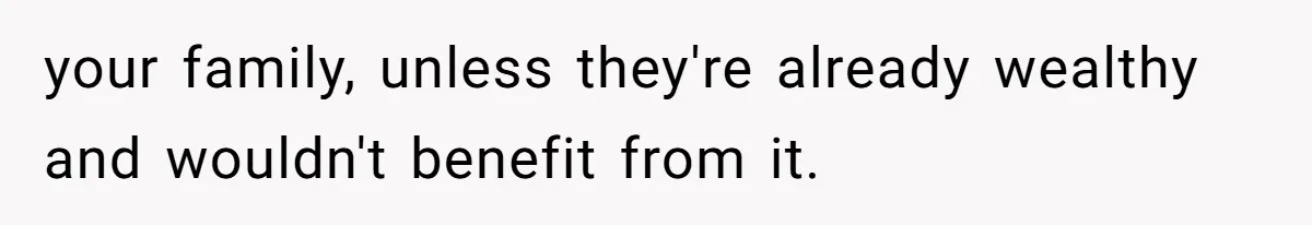 your family, unless they're already wealthy and wouldn't benefit from it.