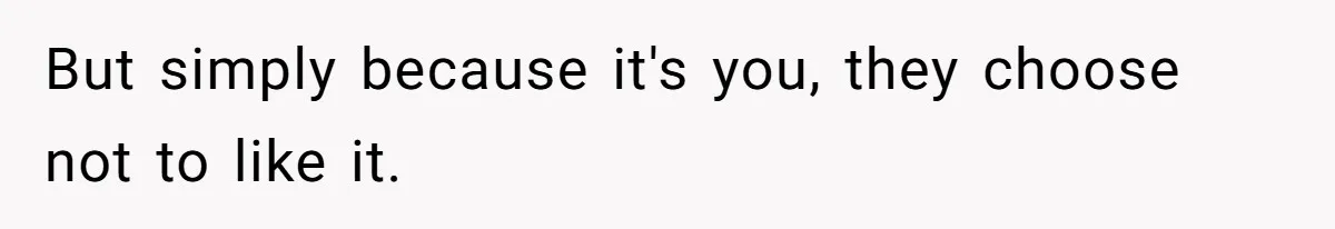 But simply because it's you, they choose not to like it.