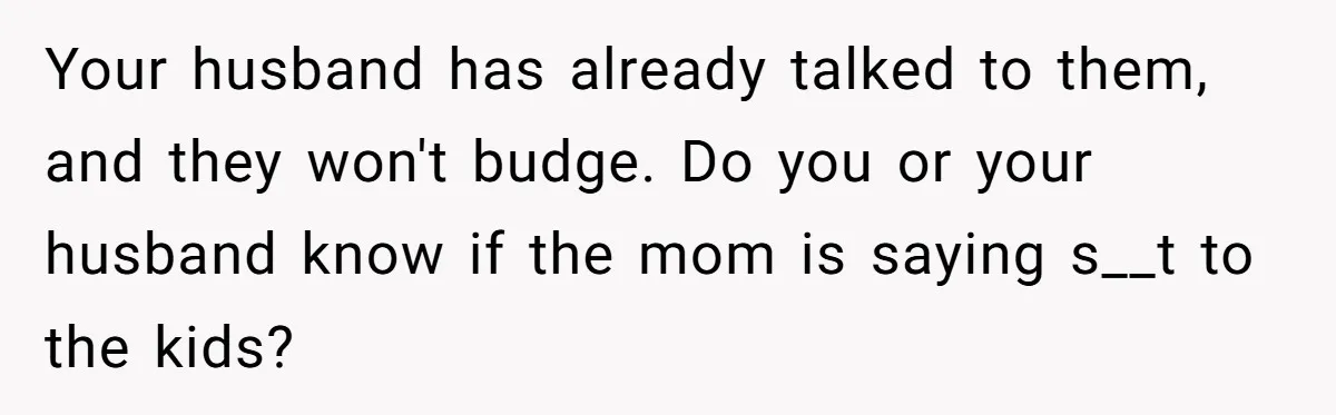 Your husband has already talked to them, and they won't budge. Do you or your husband know if the mom is saying s__t to the kids?