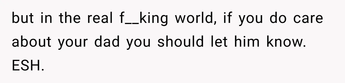 but in the real f__king world, if you do care about your dad you should let him know. ESH.