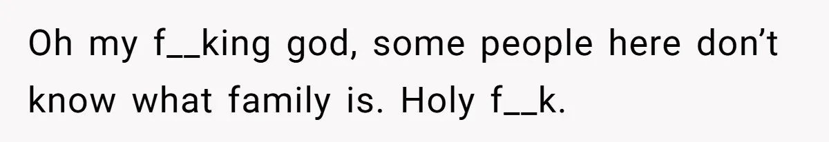 Oh my f__king god, some people here don’t know what family is. Holy f__k.