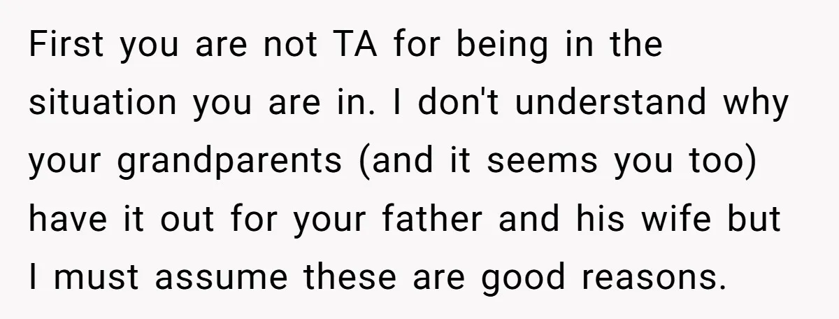 First you are not TA for being in the situation you are in. I don't understand why your grandparents (and it seems you too) have it out for your father...