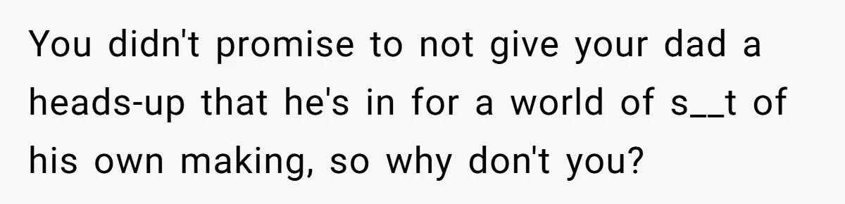 You didn't promise to not give your dad a heads-up that he's in for a world of s__t of his own making, so why don't you?