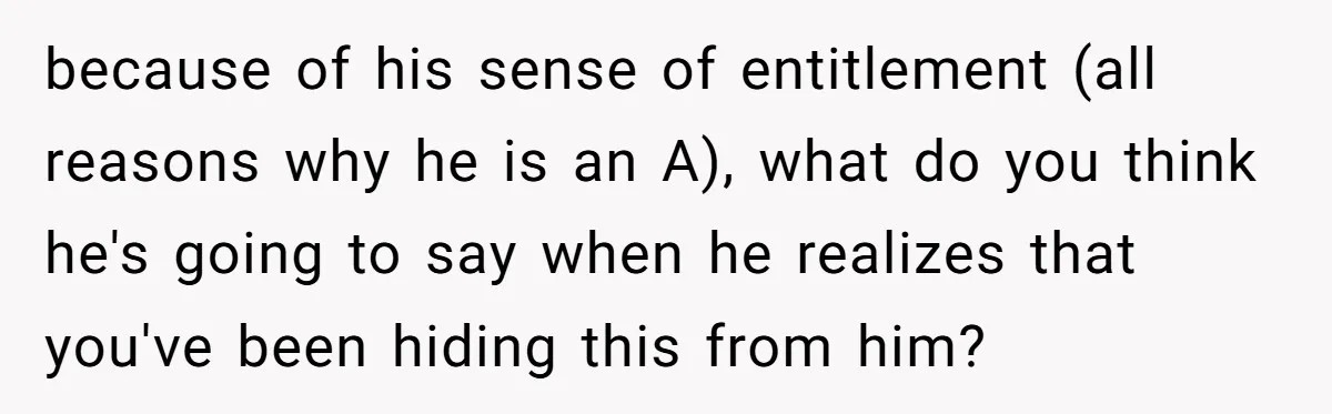 because of his sense of entitlement (all reasons why he is an A), what do you think he's going to say when he realizes that you've been hiding this from...