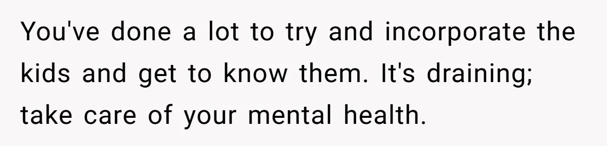 You've done a lot to try and incorporate the kids and get to know them. It's draining; take care of your mental health.