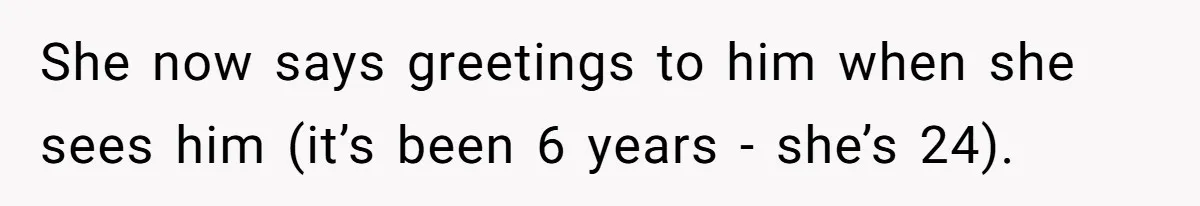She now says greetings to him when she sees him (it’s been 6 years - she’s 24).