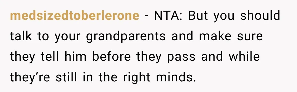 medsizedtoberlerone − NTA: But you should talk to your grandparents and make sure they tell him before they pass and while they’re still in the right minds.