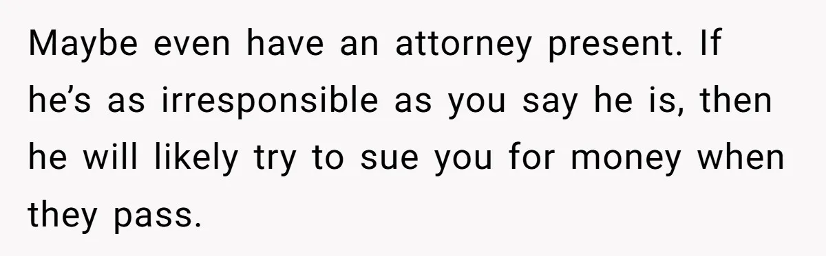 Maybe even have an attorney present. If he’s as irresponsible as you say he is, then he will likely try to sue you for money when they pass.