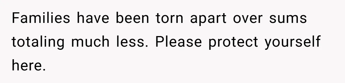 Families have been torn apart over sums totaling much less. Please protect yourself here.