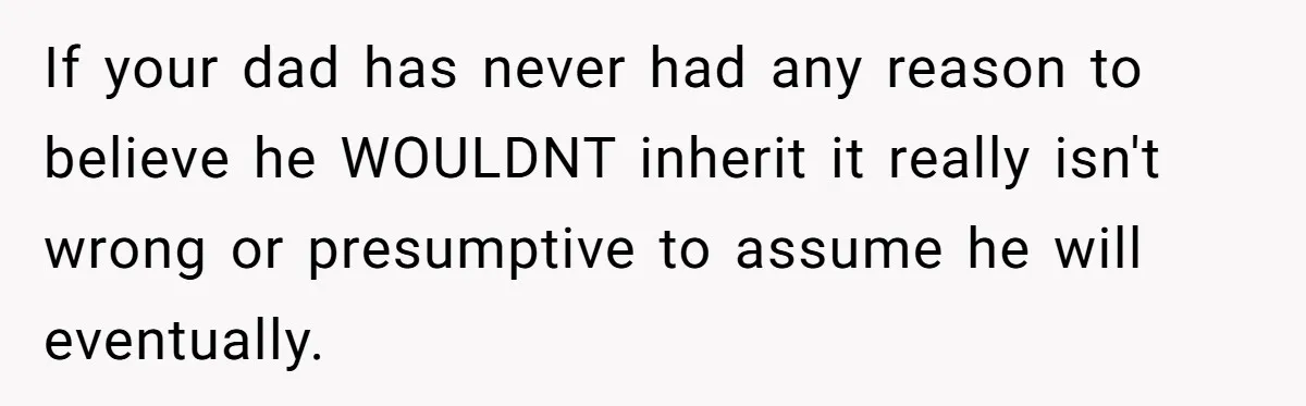 If your dad has never had any reason to believe he WOULDNT inherit it really isn't wrong or presumptive to assume he will eventually.