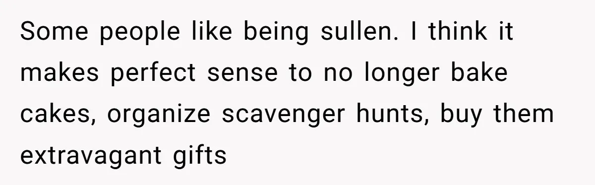 Some people like being sullen. I think it makes perfect sense to no longer bake cakes, organize scavenger hunts, buy them extravagant gifts