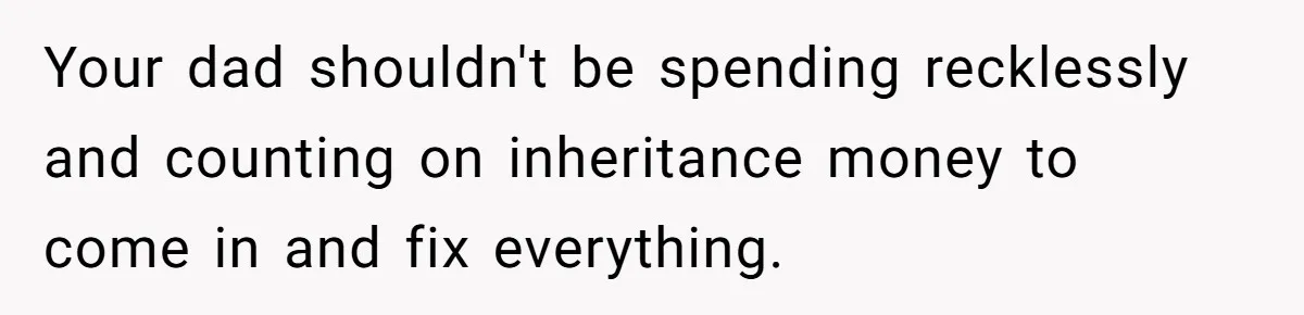 Your dad shouldn't be spending recklessly and counting on inheritance money to come in and fix everything.